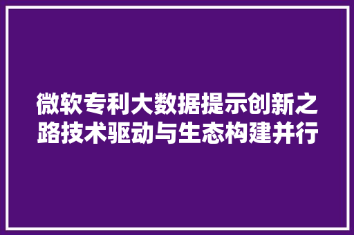 微软专利大数据提示创新之路技术驱动与生态构建并行不悖
