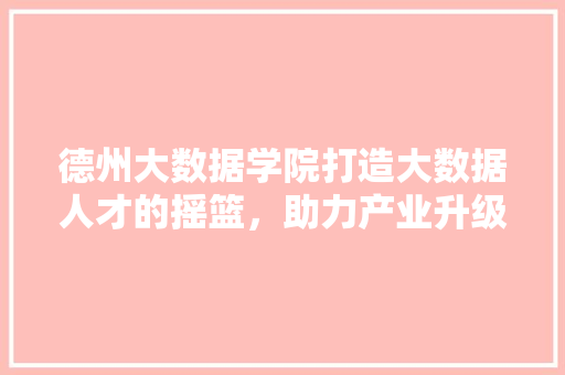 德州大数据学院打造大数据人才的摇篮，助力产业升级  第1张