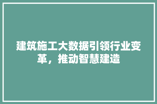 建筑施工大数据引领行业变革，推动智慧建造