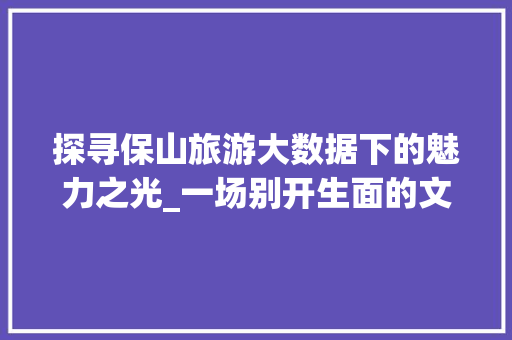 探寻保山旅游大数据下的魅力之光_一场别开生面的文化之旅
