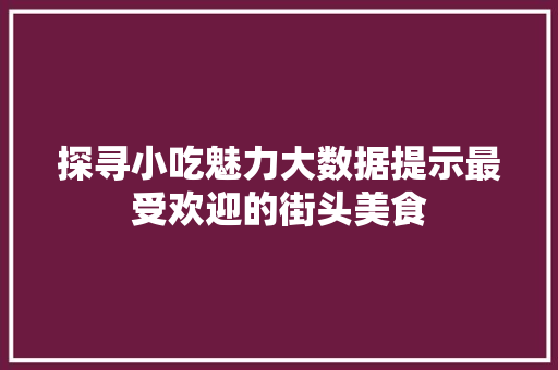 探寻小吃魅力大数据提示最受欢迎的街头美食