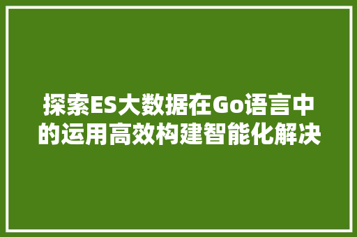探索ES大数据在Go语言中的运用高效构建智能化解决方法  第1张