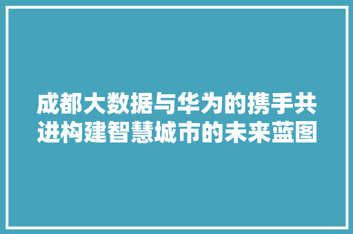成都大数据与华为的携手共进构建智慧城市的未来蓝图  第1张