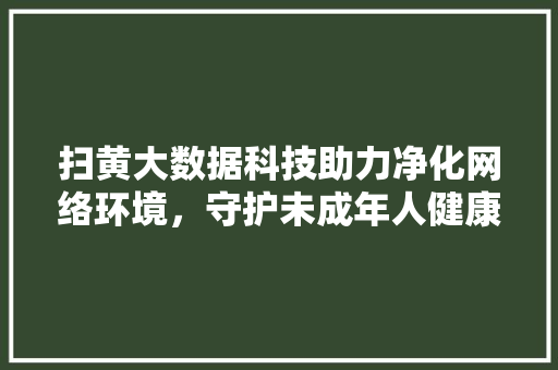 扫黄大数据科技助力净化网络环境，守护未成年人健康成长  第1张