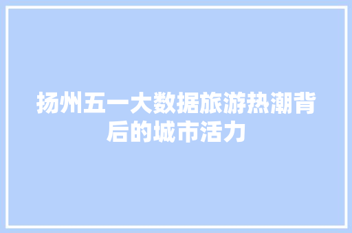 扬州五一大数据旅游热潮背后的城市活力  第1张
