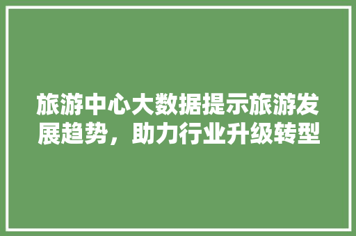 旅游中心大数据提示旅游发展趋势，助力行业升级转型  第1张