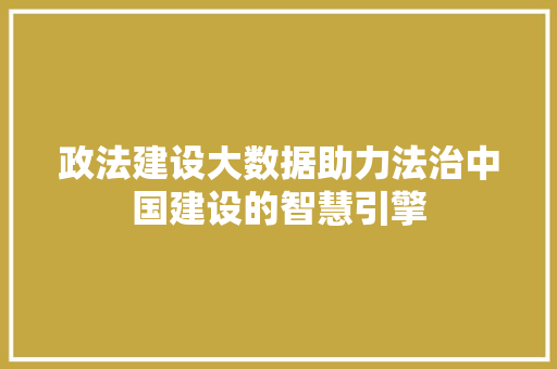 政法建设大数据助力法治中国建设的智慧引擎