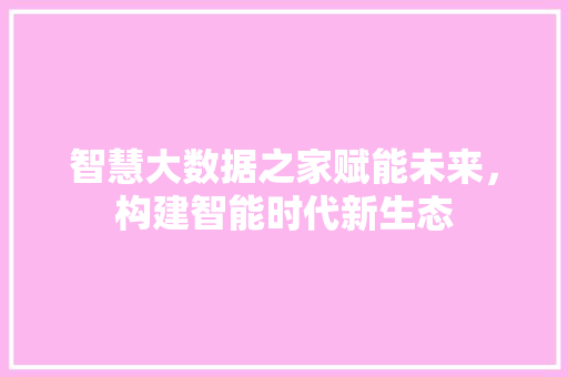 智慧大数据之家赋能未来，构建智能时代新生态  第1张