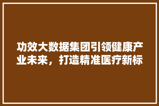 功效大数据集团引领健康产业未来，打造精准医疗新标杆  第1张