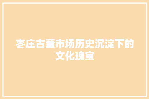 枣庄古董市场历史沉淀下的文化瑰宝