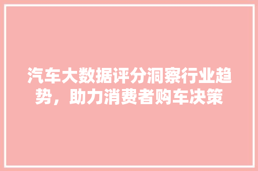 汽车大数据评分洞察行业趋势，助力消费者购车决策