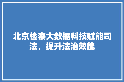 北京检察大数据科技赋能司法，提升法治效能  第1张