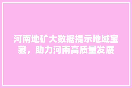 河南地矿大数据提示地域宝藏，助力河南高质量发展