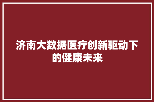 济南大数据医疗创新驱动下的健康未来  第1张