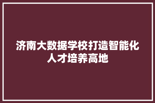 济南大数据学校打造智能化人才培养高地  第1张