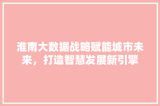 淮南大数据战略赋能城市未来，打造智慧发展新引擎  第1张