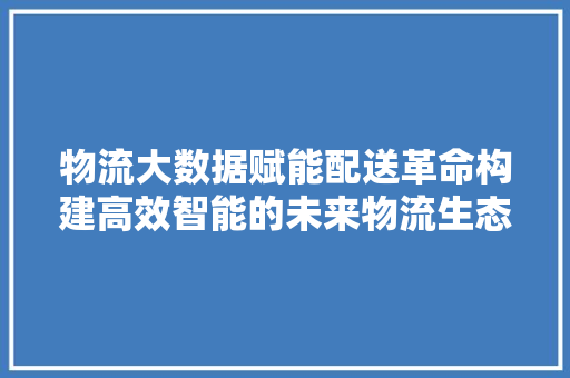 物流大数据赋能配送革命构建高效智能的未来物流生态  第1张