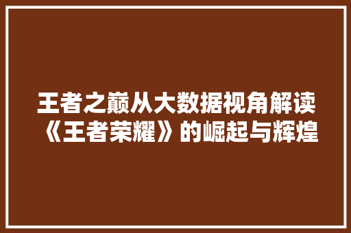 王者之巅从大数据视角解读《王者荣耀》的崛起与辉煌  第1张