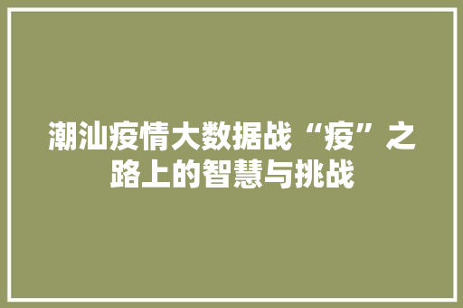 潮汕疫情大数据战“疫”之路上的智慧与挑战  第1张