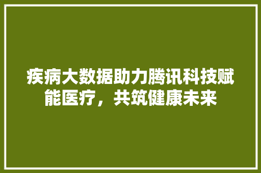 疾病大数据助力腾讯科技赋能医疗，共筑健康未来  第1张