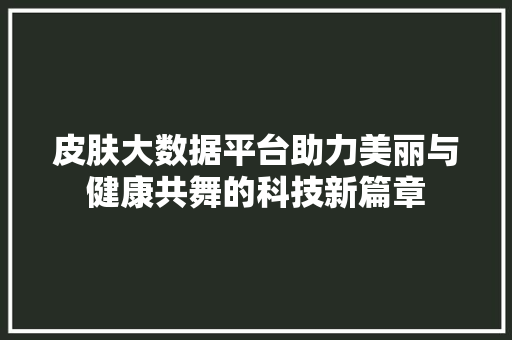 皮肤大数据平台助力美丽与健康共舞的科技新篇章  第1张
