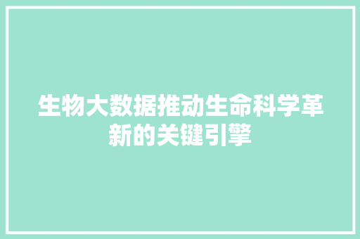生物大数据推动生命科学革新的关键引擎  第1张