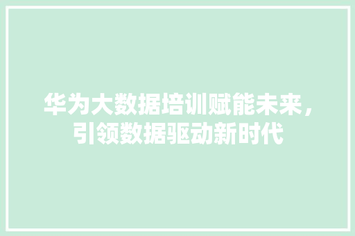 华为大数据培训赋能未来，引领数据驱动新时代  第1张