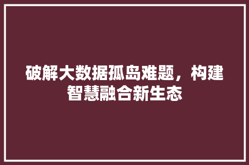 破解大数据孤岛难题，构建智慧融合新生态  第1张