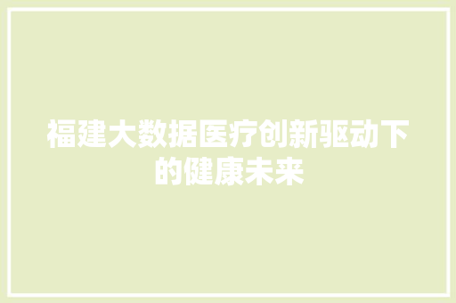 福建大数据医疗创新驱动下的健康未来  第1张