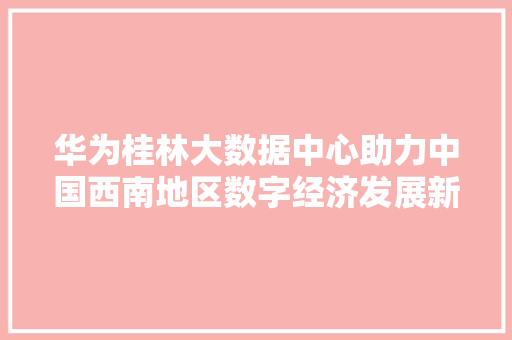 华为桂林大数据中心助力中国西南地区数字经济发展新引擎