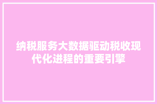 纳税服务大数据驱动税收现代化进程的重要引擎