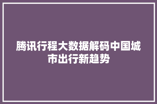 腾讯行程大数据解码中国城市出行新趋势  第1张