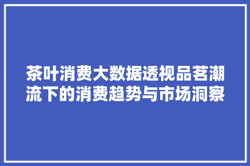 茶叶消费大数据透视品茗潮流下的消费趋势与市场洞察