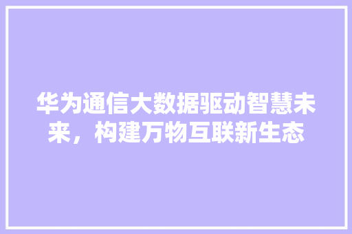 华为通信大数据驱动智慧未来，构建万物互联新生态  第1张