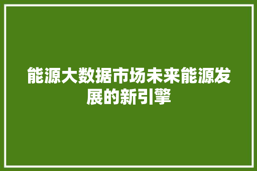 能源大数据市场未来能源发展的新引擎  第1张
