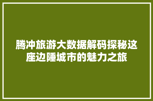 腾冲旅游大数据解码探秘这座边陲城市的魅力之旅  第1张