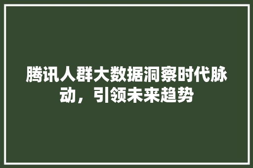 腾讯人群大数据洞察时代脉动，引领未来趋势  第1张