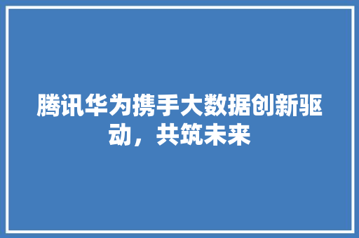 腾讯华为携手大数据创新驱动，共筑未来  第1张