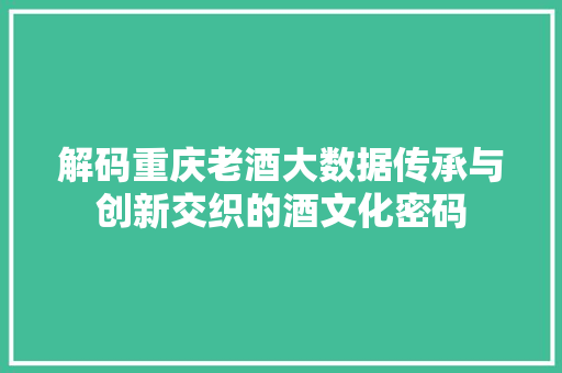 解码重庆老酒大数据传承与创新交织的酒文化密码