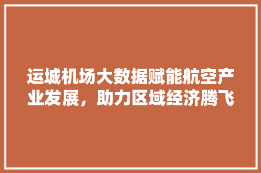 运城机场大数据赋能航空产业发展，助力区域经济腾飞