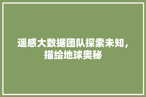 遥感大数据团队探索未知，描绘地球奥秘  第1张