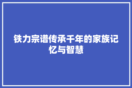 铁力宗谱传承千年的家族记忆与智慧