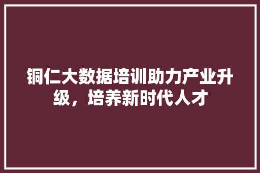 铜仁大数据培训助力产业升级，培养新时代人才