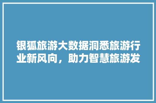银狐旅游大数据洞悉旅游行业新风向，助力智慧旅游发展  第1张