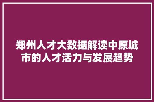 郑州人才大数据解读中原城市的人才活力与发展趋势