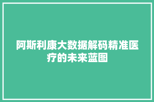 阿斯利康大数据解码精准医疗的未来蓝图