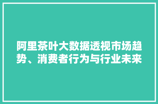 阿里茶叶大数据透视市场趋势、消费者行为与行业未来