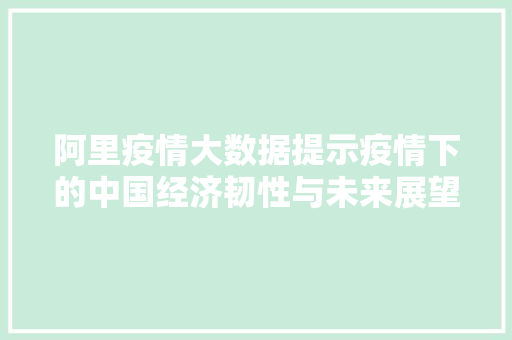阿里疫情大数据提示疫情下的中国经济韧性与未来展望  第1张