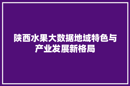 陕西水果大数据地域特色与产业发展新格局