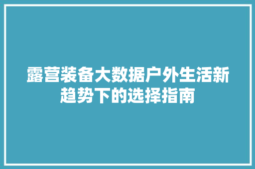 露营装备大数据户外生活新趋势下的选择指南